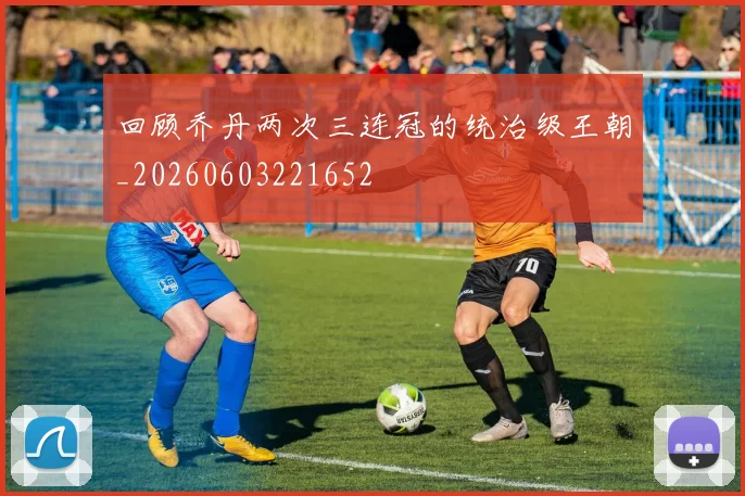 回顾乔丹两次三连冠的统治级王朝_20260603221652