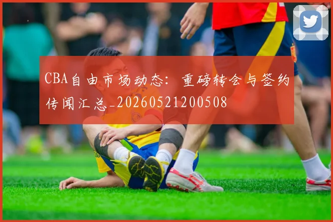 CBA自由市场动态：重磅转会与签约传闻汇总_20260521200508