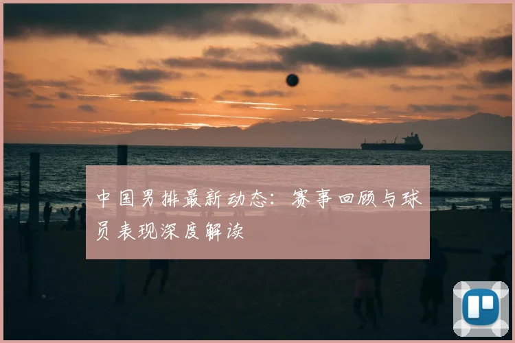 中国男排最新动态：赛事回顾与球员表现深度解读