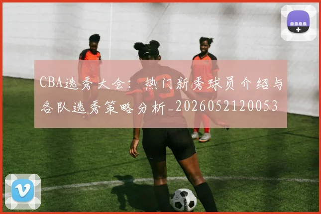 CBA选秀大会：热门新秀球员介绍与各队选秀策略分析_20260521200531