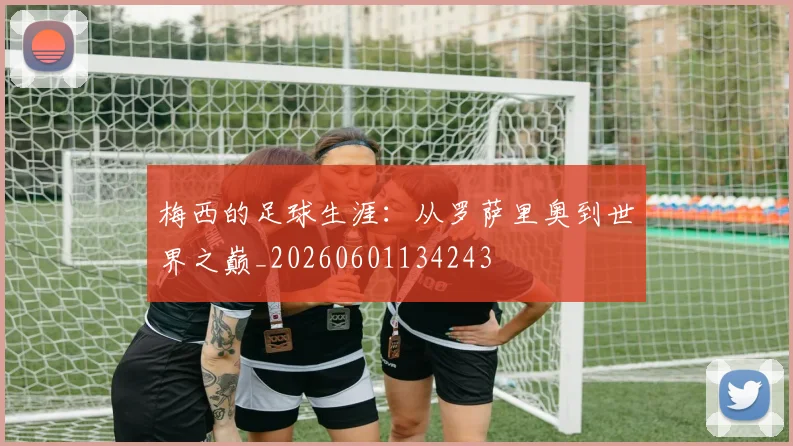 梅西的足球生涯：从罗萨里奥到世界之巅_20260601134243