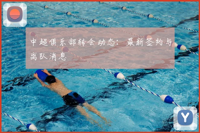 中超俱乐部转会动态：最新签约与离队消息