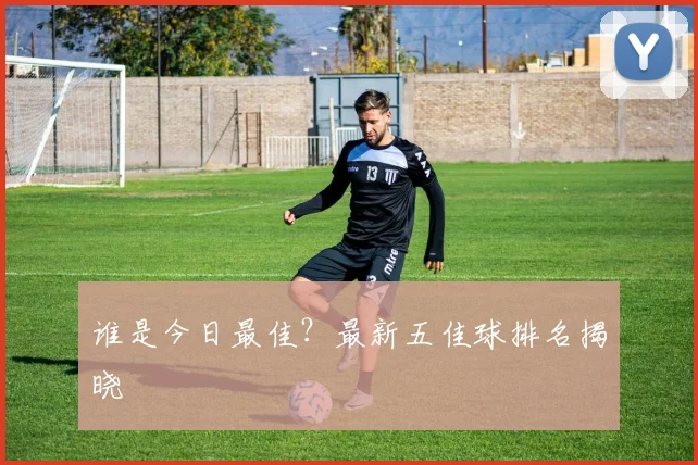 谁是今日最佳?最新五佳球排名揭晓