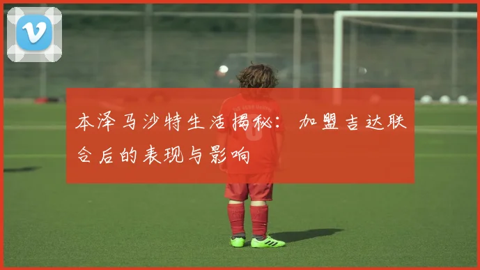 本泽马沙特生活揭秘：加盟吉达联合后的表现与影响