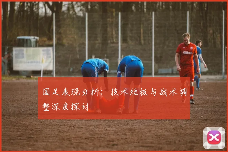 国足表现分析:技术短板与战术调整深度探讨