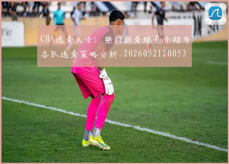 CBA选秀大会：热门新秀球员介绍与各队选秀策略分析_20260521200531