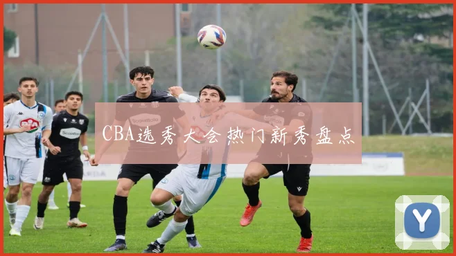 CBA选秀大会热门新秀盘点