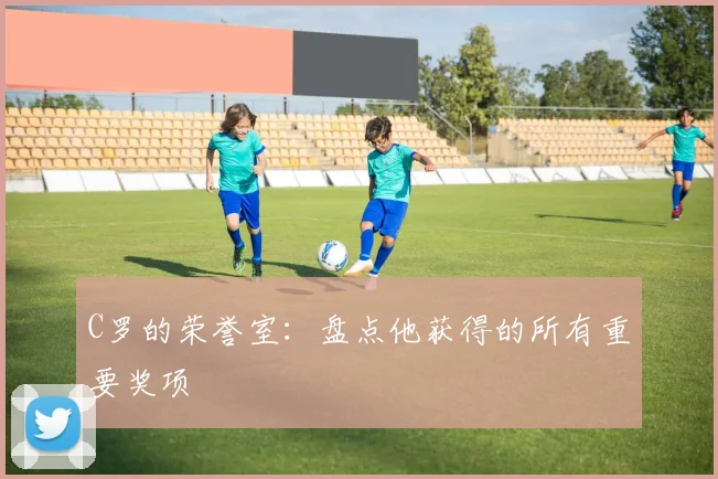 C罗的荣誉室：盘点他获得的所有重要奖项