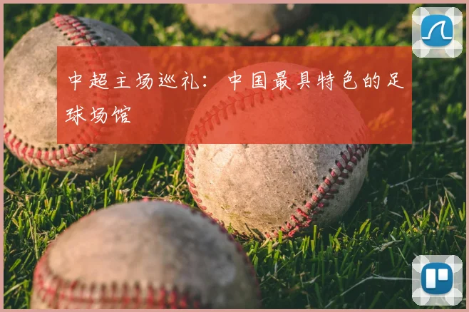 中超主场巡礼:中国最具特色的足球场馆