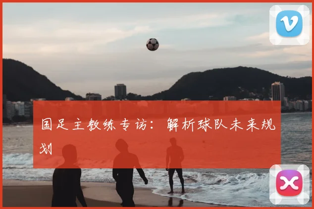 国足主教练专访：解析球队未来规划