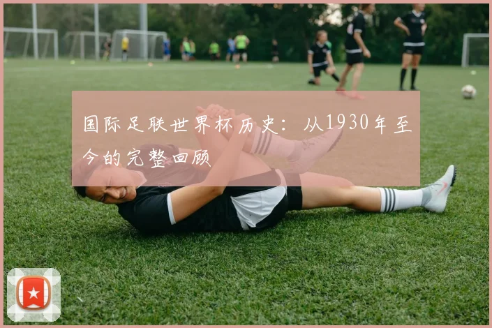 国际足联世界杯历史:从1930年至今的完整回顾