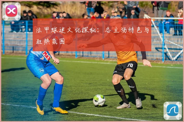 法甲球迷文化探秘：各主场特色与狂热氛围