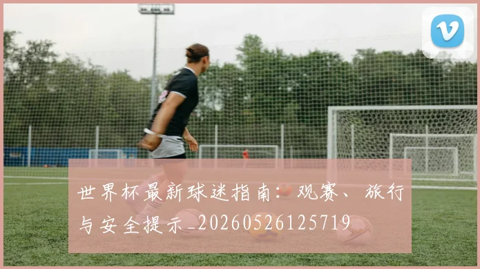 世界杯最新球迷指南：观赛、旅行与安全提示_20260526125719