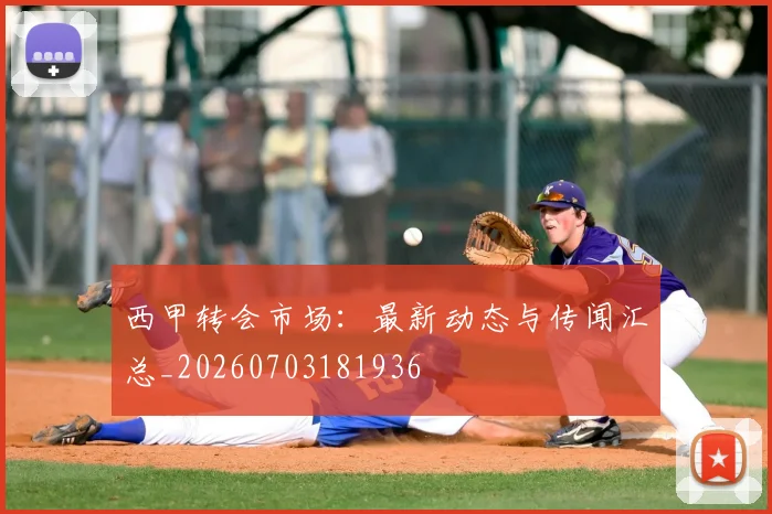 西甲转会市场：最新动态与传闻汇总_20260703181936